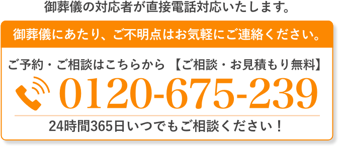 ご葬儀の対応者が直接電話対応いたします。 ご葬儀にあたり、ご不明点はお気軽にご連絡ください。 ご予約・ご相談はこちらから（通話料無料・24時間受付）0120-675-239