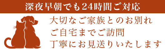 深夜早朝でも24時間後対応
大切なご家族とのお別れ
ご自宅までのご訪問
丁寧にお見送りいたします
